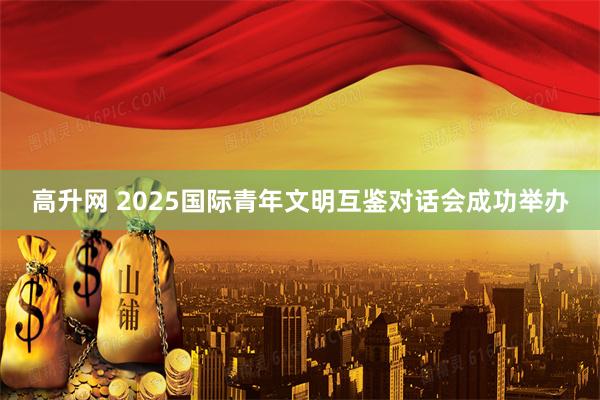 高升网 2025国际青年文明互鉴对话会成功举办