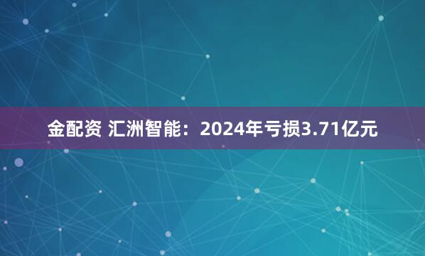 金配资 汇洲智能：2024年亏损3.71亿元