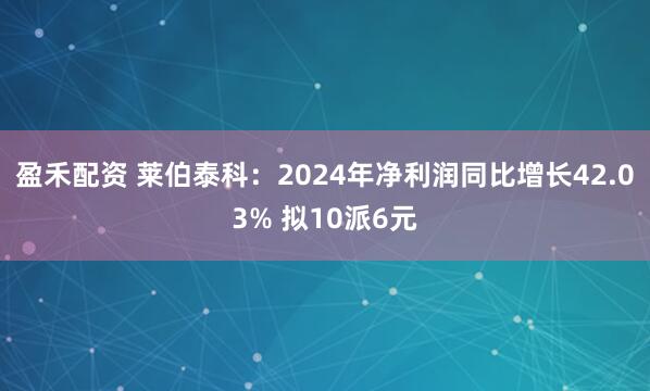 盈禾配资 莱伯泰科：2024年净利润同比增长42.03% 拟10派6元