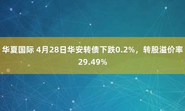 华夏国际 4月28日华安转债下跌0.2%，转股溢价率29.49%