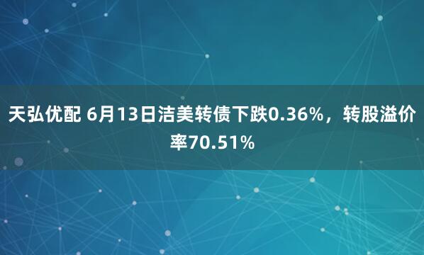 天弘优配 6月13日洁美转债下跌0.36%，转股溢价率70.51%