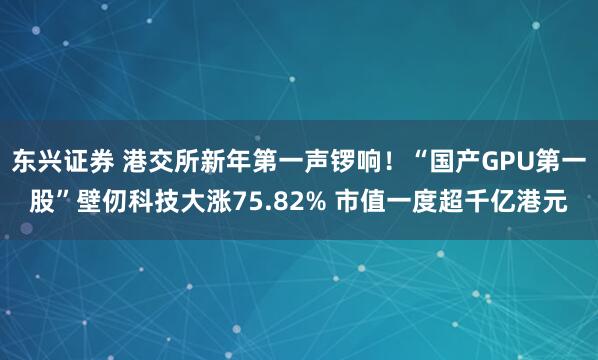 东兴证券 港交所新年第一声锣响！“国产GPU第一股”壁仞科技大涨75.82% 市值一度超千亿港元