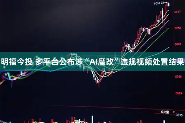 明福今投 多平台公布涉“AI魔改”违规视频处置结果
