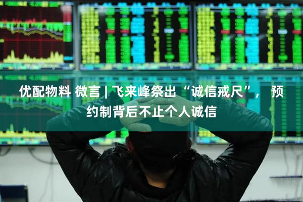 优配物料 微言 | 飞来峰祭出 “诚信戒尺”， 预约制背后不止个人诚信