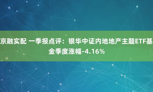 京融实配 一季报点评：银华中证内地地产主题ETF基金季度涨幅-4.16%
