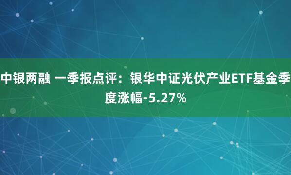 中银两融 一季报点评：银华中证光伏产业ETF基金季度涨幅-5.27%