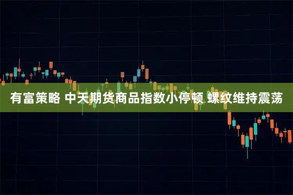 有富策略 中天期货商品指数小停顿 螺纹维持震荡